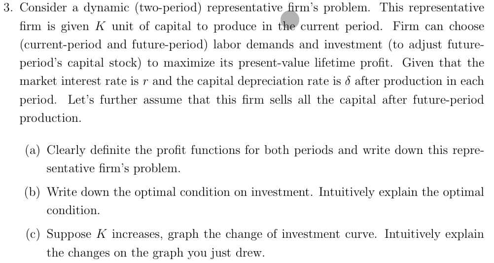 3. Consider a dynamic (two-period) representative firm's problem. This representative
firm is given K unit of capital to produce in the current period. Firm can choose
(current-period and future-period) labor demands and investment (to adjust future-
period's capital stock) to maximize its present-value lifetime profit. Given that the
market interest rate is r and the capital depreciation rate is & after production in each
period. Let's further assume that this firm sells all the capital after future-period
production.
(a) Clearly definite the profit functions for both periods and write down this repre-
sentative firm's problem.
(b) Write down the optimal condition on investment. Intuitively explain the optimal
condition.
(c) Suppose K increases, graph the change of investment curve. Intuitively explain
the changes on the graph you just drew.