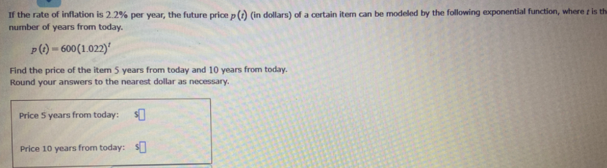 If the rate of inflation is 2.2% per year, the future pricep() (in dollars) of a certain item can be modeled by the following exponential function, where t is the
number of years from today.
p(1) = 600(1.022)'
%3D
Find the price of the item 5 years from today and 10 years from today.
Round your answers to the nearest dollar as necessary.
Price 5 years from today:
Price 10 years from today: s
