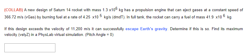 (COLLAB) A new design of Saturn 14 rocket with mass 1.3 x106 kg has a propulsion engine that can eject gases at a constant speed of
366.72 m/s (vGas) by burning fuel at a rate of 4.25 x10 5 kg/s (dmdT). In full tank, the rocket can carry a fuel of mass 41.9 x10 6 kg.
If this design exceeds the velocity of 11,200 m/s it can successfully escape Earth's gravity. Determine if this is so. Find its maximum
velocity (velyz) in a PhysLab virtual simulation. (Pitch Angle = 0)
