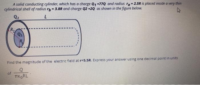 A solid conducting cylinder, which has a charge Q1 =77Q and radius r.= 2.5R is placed inside a very thin
cylindrical shell of radius rp - 3.8R and charge Q2 -2Q as shown in the figure below.
Q2
R2
Q1
Find the magnitude of the electric field at r=5.5R. Express your answer using one decimal point in units
of
TEORL
