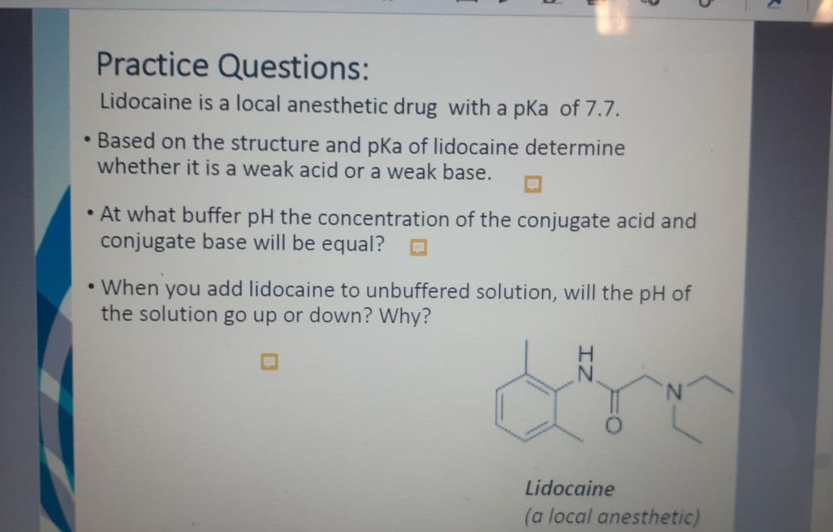 Practice Questions:
Lidocaine is a local anesthetic drug with a pKa of 7.7.
• Based on the structure and pKa of lidocaine determine
whether it is a weak acid or a weak base.
At what buffer pH the concentration of the conjugate acid and
conjugate base will be equal?
• When you add lidocaine to unbuffered solution, will the pH of
the solution go up or down? Why?
IZ
N
Lidocaine
(a local anesthetic)
R