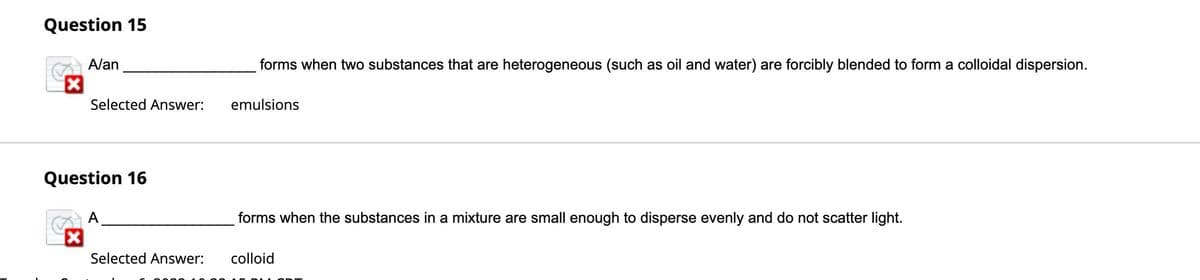 Question 15
L
A/an
Selected Answer:
Question 16
A
Selected Answer:
forms when two substances that are heterogeneous (such as oil and water) are forcibly blended to form a colloidal dispersion.
emulsions
forms when the substances in a mixture are small enough to disperse evenly and do not scatter light.
colloid