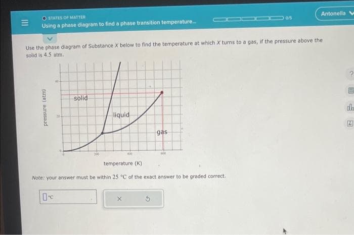 E
STATES OF MATTER
Using a phase diagram to find a phase transition temperature...
pressure (atm)
Use the phase diagram of Substance X below to find the temperature at which X turns to a gas, if the pressure above the
solid is 4.5 atm.
solid
t
liquid
0
gas
temperature (K)
Note: your answer must be within 25 °C of the exact answer to be graded correct.
5
100
10/5
Antonella V
?
dh