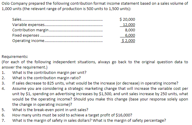 Oslo Company prepared the following contribution format income statement based on a sales volume of
1,000 units (the relevant range of production is 500 units to 1,500 units):
Sales..........
Variable expenses..........
Contribution margin..
Fixed expenses.
Operating income.
3.
4.
$ 20,000
12,000
8,000
Requirements:
(For each of the following independent situations, always go back to the original question data to
answer the requirement.)
5.
6.
7.
6,000
$ 2,000
1. What is the contribution margin per unit?
2.
What is the contribution margin ratio?
If sales decrease to 825 units, what would be the increase (or decrease) in operating income?
Assume you are considering a strategic marketing change that will increase the variable cost per
unit by $1, spending on advertising increases by $1,500, and unit sales increase by 250 units, what
would be the operating income? Should you make this change (base your response solely upon
the change in operating income)?
What is the break-even point in unit sales?
How many units must be sold to achieve a target profit of $16,000?
What is the margin of safety in sales dollars? What is the margin of safety percentage?