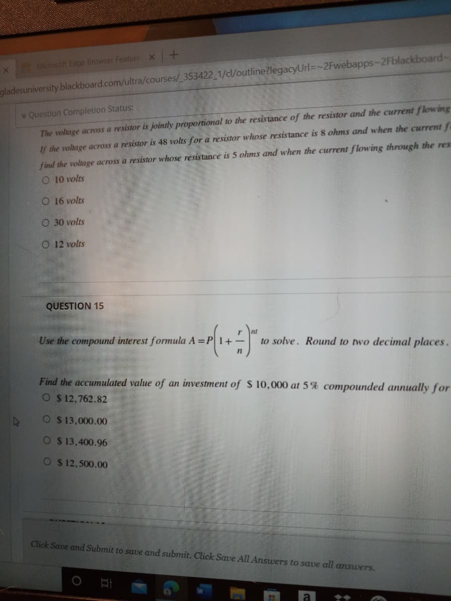 Microsoft Edge Browser Feature X+
gladesuniversity.blackboard.com/ultra/courses/ 353422 1/dl/outline?legacyUrl=~2Fwebapps~2Fblackboard-
Question Completion Status:
The voltage across a resistor is jointly proportiomal to the resistance of the resistor and the current flowing
find the voltage across a resistor whose resistance is 5 ohms and when the current flowing through the res
O 10 volts
If the voltage across a resistor is 48 volts for a resistor whose resistance is 8 ohms and when the current fa
O 16 volts
O 30 volts
O 12 volts
QUESTION 15
Use the compound interest formula A =P1+
to solve. Round to two decimal places.
Find the accumulated value of an investment of S 10,000 at 5% compounded annually for
O $ 12,762.82
O $ 13,000.00
O $ 13,400.96
O $ 12,500.00
Click Save and Submit to save and submit. Click Save All Answers to save all ansuers.
