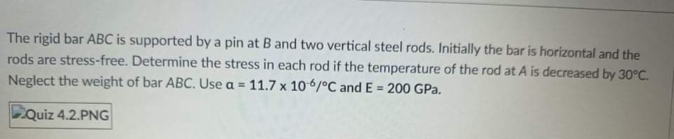 The rigid bar ABC is supported by a pin at B and two vertical steel rods. Initially the bar is horizontal and the
rods are stress-free. Determine the stress in each rod if the temperature of the rod at A is decreased by 30°C.
Neglect the weight of bar ABC. Use a = 11.7 x 106/°C and E = 200 GPa.
!3!
Quiz 4.2.PNG
