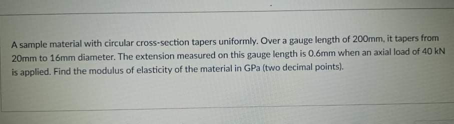 A sample material with circular cross-section tapers uniformly. Over a gauge length of 200mm, it tapers from
20mm to 16mm diameter. The extension measured on this gauge length is 0.6mm when an axial load of 40 kN
is applied. Find the modulus of elasticity of the material in GPa (two decimal points).
