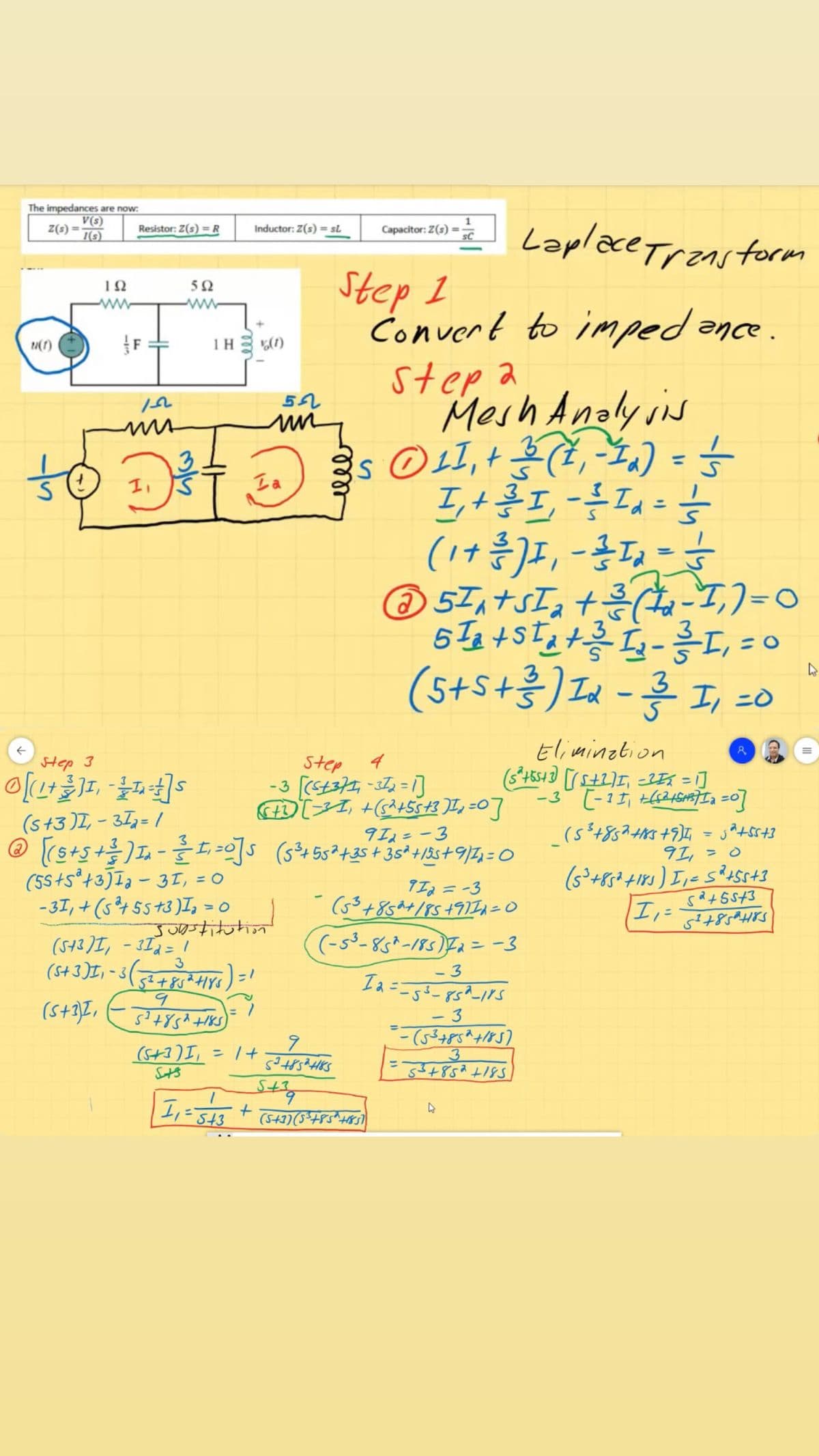 The impedances are now:
V(s)
Z(s) =
I(s)
Laplace Transtorm
Resistor: Z(s) =R
Inductor: Z(s) = sL
Capacitor: Z(s)
Step 1
Convert to imped ance.
step a
Mosh Anolysis
ΙΩ
5Ω
ww
u(1)
1H (1)
3.
%3D
Ia
©57,+sI, +-T,)=0
+3
(s+S+흥) Lu-흥 20
3
Elimination
Step 3
Step
-3 [(st377,-37,=1]
(s+3 )I, - 37,= /
912=-3
9I, = 0
(55+s*+3JI3 - 31, = 0
- 3I, + (s²4 55+3)I, =
Jutition
IIa =-3
(53+8524/85+9II1=0
(-s³-85*-185)Fa = -3
(S+ 3)I, - 3(-
- 3
Ia ==53-85^_11s
- 3
(S+3)I, = 1+
3.
53+852+185
StS
S+3
ell
