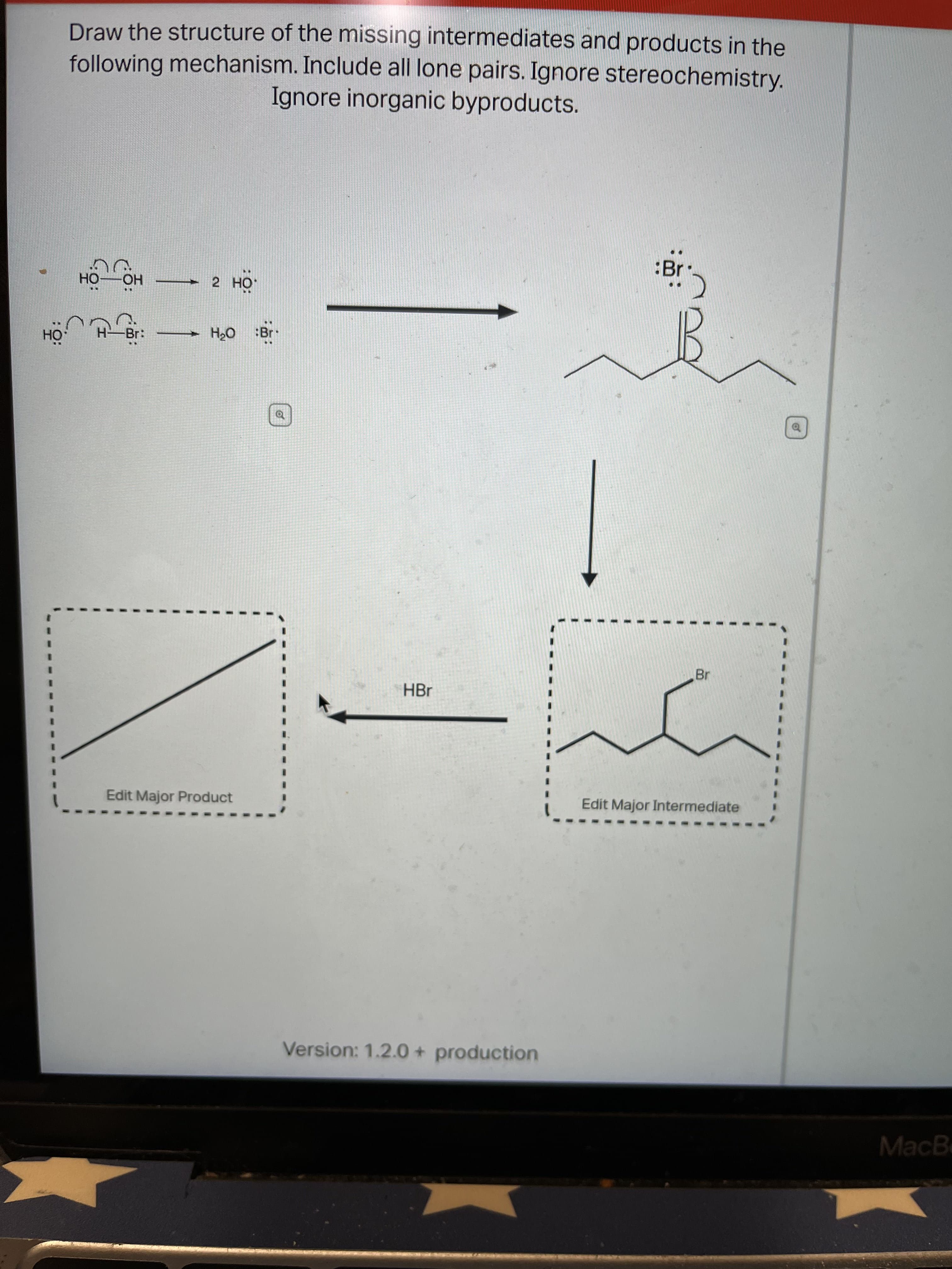 Draw the structure of the missing intermediates and products in the
following mechanism. Include all lone pairs. Ignore stereochemistry.
Ignore inorganic byproducts.
:Br
но— Он
ÖH
Br:
:Br
0°H
of
%3D
Br
HBr
Edit Major Product
Edit Major Intermediate
Version: 1.2.00 + production
MacB
