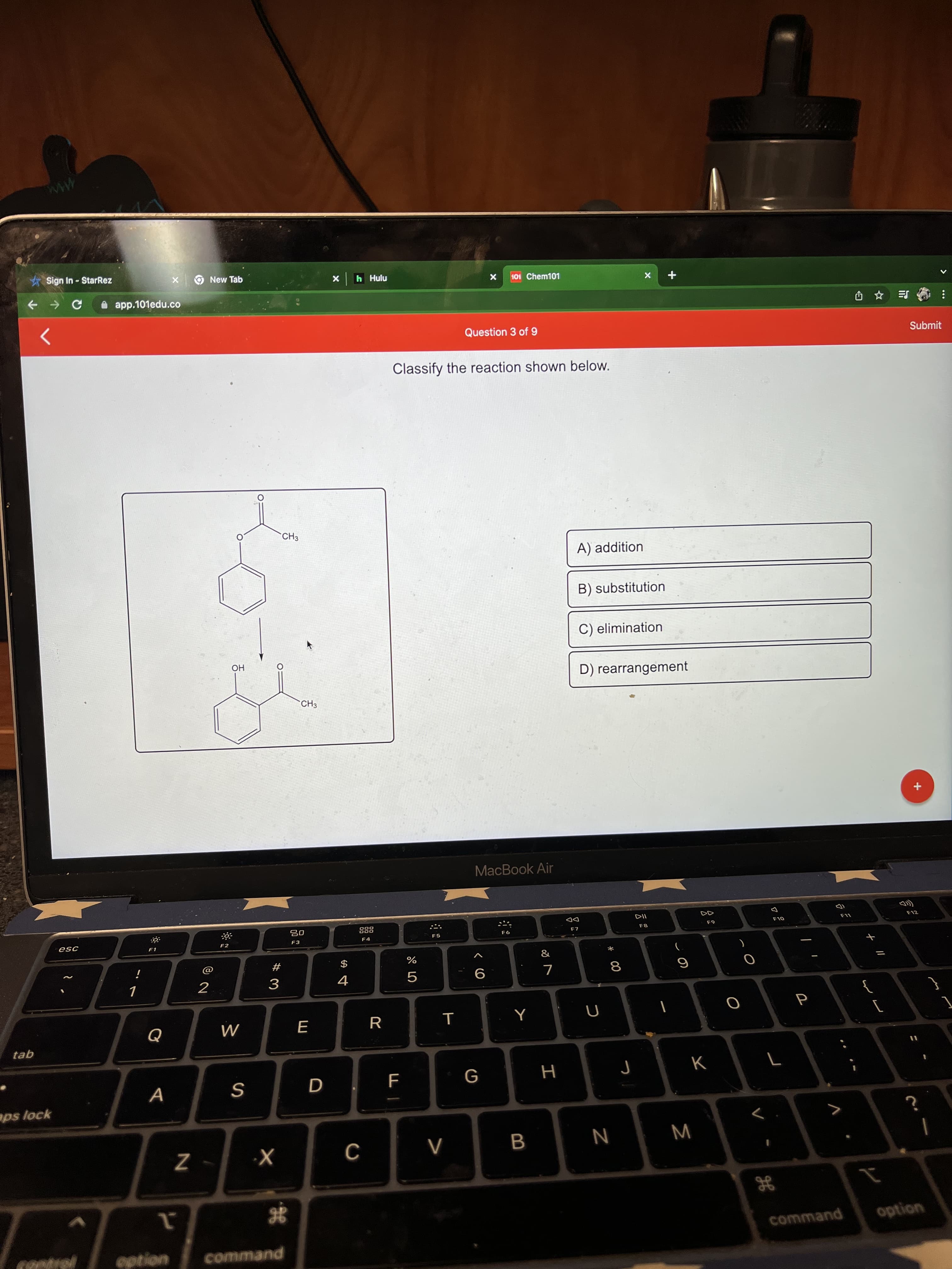 A Sign In - StarRez
9 New Tab
h Hulu
101 Chem101
a app.101edu.co
Question 3 of 9
Submit
Classify the reaction shown below.
CH3
A) addition
B) substitution
C) elimination
D) rearrangement
но
CH3
MacBook Air
DD
OLJ
F8
888
F5
F4
F3
F2
*
$
4
#
2
3.
}
R
qei
K
A
H
ps lock
N
option
command
etrol
option
command
