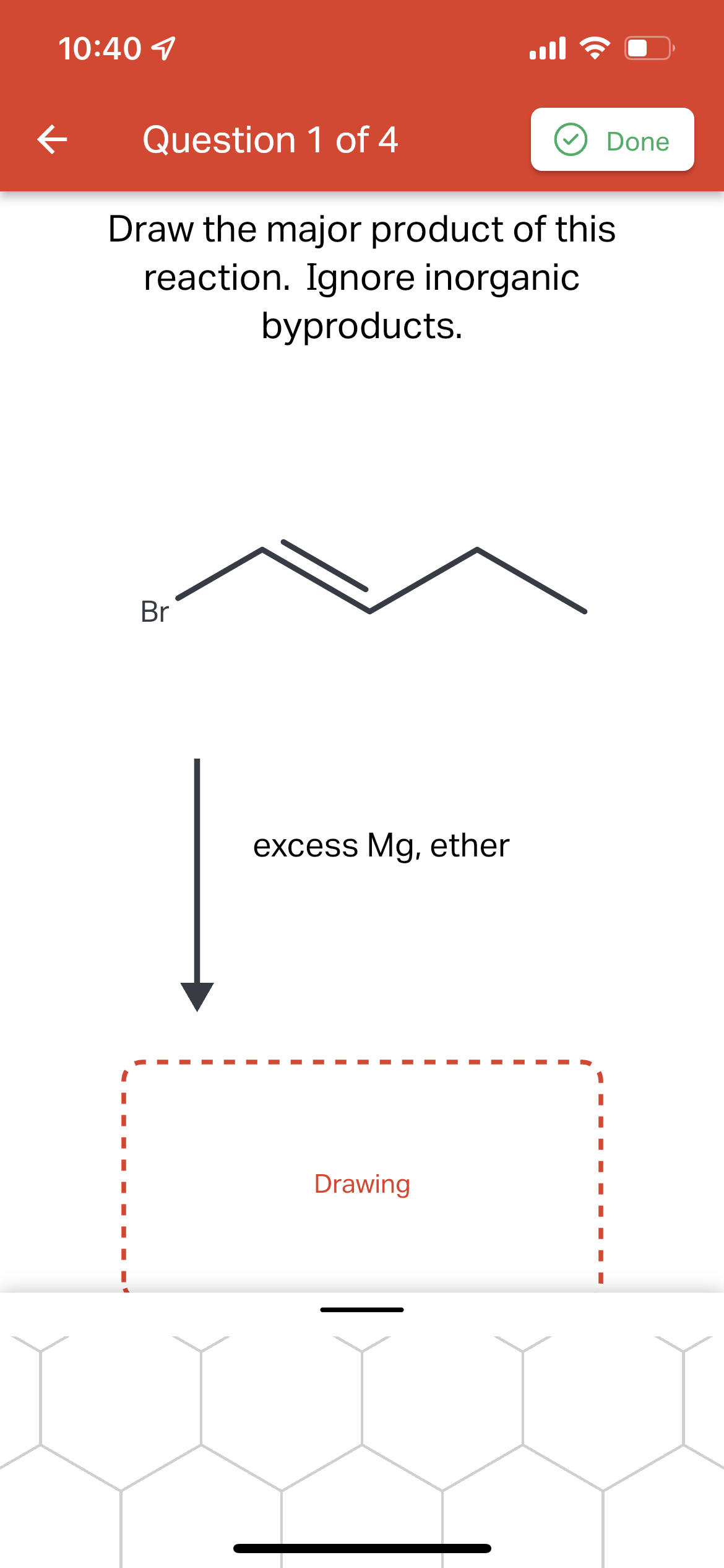 10:40 1
ll
Question 1 of 4
Done
Draw the major product of this
reaction. Ignore inorganic
byproducts.
Br
excess Mg, ether
Drawing
