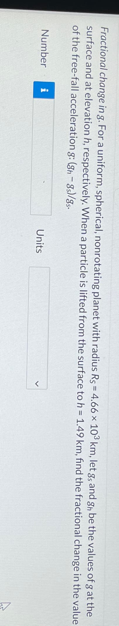 Fractional change in g. For a uniform, spherical, nonrotating planet with radius Rs = 4.66 × 103 km, let go and gh be the values of g at the
surface and at elevation h, respectively. When a particle is lifted from the surface to h = 1.49 km, find the fractional change in the value
of the free-fall acceleration g: (gh − 8s)/8s.
Number
Units
ہے