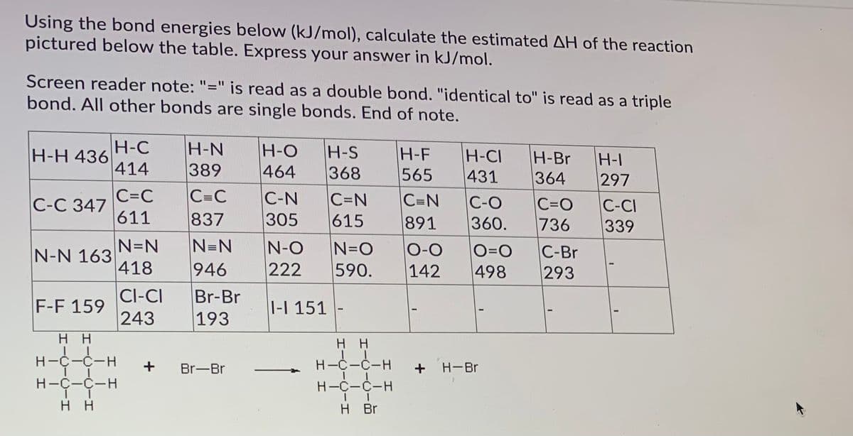 Using the bond energies below (kJ/mol), calculate the estimated AH of the reaction
pictured below the table. Express your answer in kJ/mol.
Screen reader note: "=" is read as a double bond. "identical to" is read as a triple
bond. All other bonds are single bonds. End of note.
%3D
H-C
H-H 436
414
H-N
389
H-O
464
H-S
H-F
565
H-CI
431
H-Br
H-I
297
368
364
C=C
C-C 347
611
C=C
837
C-N
305
C=N
615
C=N
C-O
360.
C=O
736
C-CI
891
339
N=N
N=N
N-N 163
418
N-O
222
N=O
590.
O-0
142
O=0
498
C-Br
293
946
Br-Br
193
Cl-CI
F-F 159
243
1-I 151
нн
нн
H-C-C-H
+
H-C-C-H
H-Br
Br-Br
H-C-C-H
H-C-C-H
нн
H Br
+
