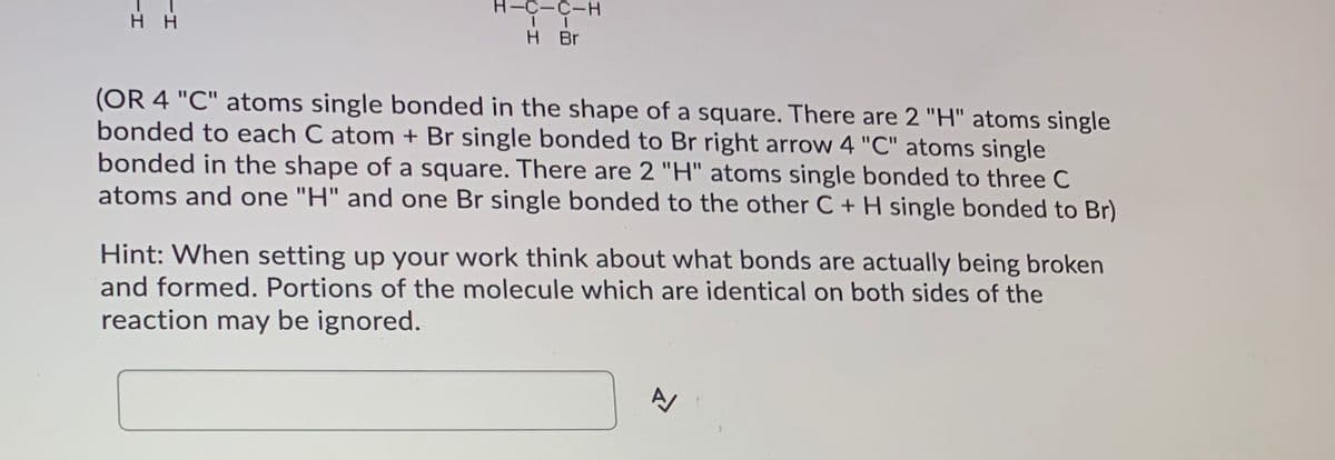 -C-C-H
нн
H Br
(OR 4 "C" atoms single bonded in the shape of a square. There are 2 "H" atoms single
bonded to each C atom + Br single bonded to Br right arrow 4 "C" atoms single
bonded in the shape of a square. There are 2 "H" atoms single bonded to three C
atoms and one "H" and one Br single bonded to the other C + H single bonded to Br)
Hint: When setting up your work think about what bonds are actually being broken
and formed. Portions of the molecule which are identical on both sides of the
reaction may be ignored.
