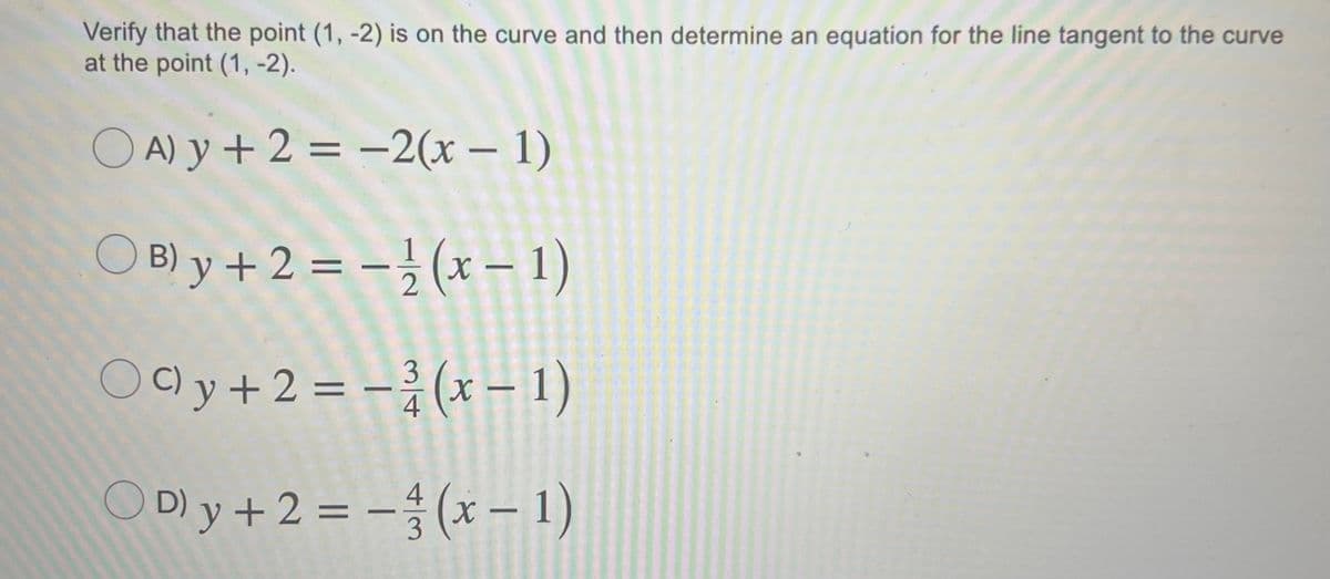 Verify that the point (1, -2) is on the curve and then determine an equation for the line tangent to the curve
at the point (1, -2).
O A) y + 2 = -2(x – 1)
|
O B) y +2 = -}(x – 1)
Oly+2 = -(x 1)
4
ODy+2=-승(x-1)
4
3
