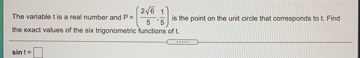 2/6 1
The variablet is a real number and P =
is the point on the unit circle that corresponds to t. Find
5 '5
the exact values of the six trigonometric functions of t.
.....
sint=
