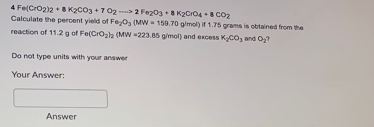 4 Fe(CrO2)2 + 8 K2CO3 + 7 O2 ----> 2 Fe203 + 8 K2CrO4 + 8 CO2
Calculate the percent yield of Fe203 (MW = 159.70 g/mol) if 1.75 grams is obtained from the
reaction of 11.2 g of Fe(CrO2)2 (MW =223.85 g/mol) and excess K2CO3 and O2?
Do not type units with your answer
Your Answer:
Answer
