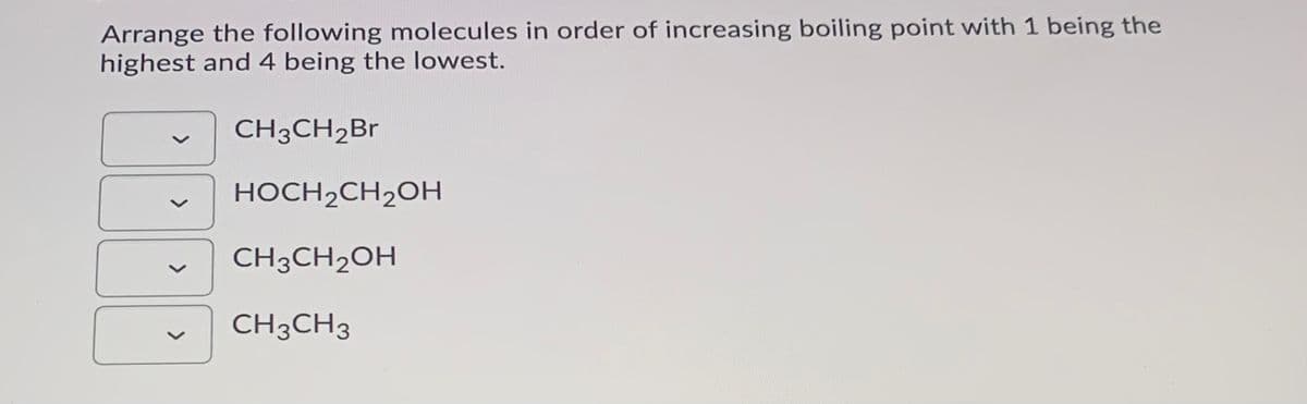 Arrange the following molecules in order of increasing boiling point with 1 being the
highest and 4 being the lowest.
CH3CH2Br
HOCH2CH2OH
CH3CH2OH
CH3CH3
>
>
