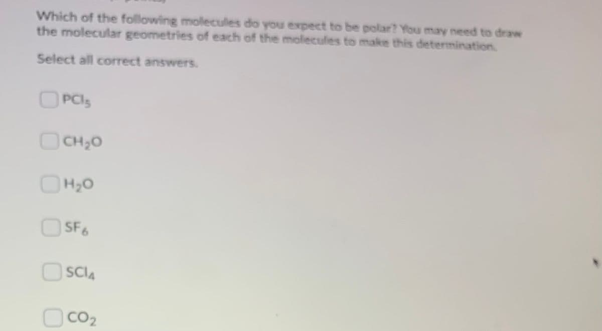 Which of the following molecules do you expect to be polar? You may need to draw
the molecular geometries of each of the molecules to make this determination.
Select all correct answers.
OPCI5
CH,0
OH20
OSF6
SCIA
CO2
