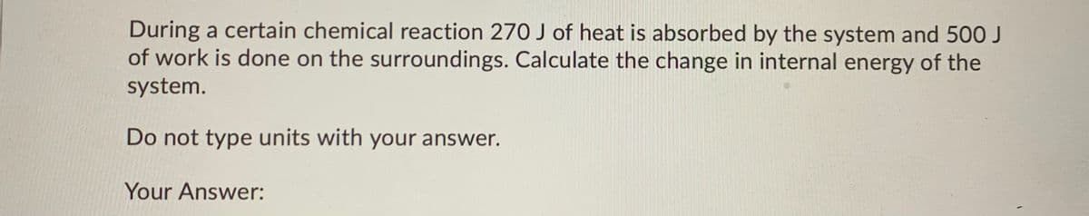 During a certain chemical reaction 270 J of heat is absorbed by the system and 500 J
of work is done on the surroundings. Calculate the change in internal energy of the
system.
Do not type units with your answer.
Your Answer:
