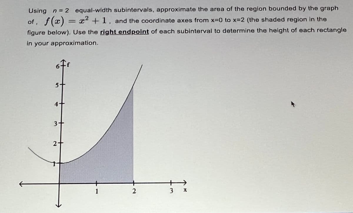 Using n = 2 equal-width subintervals, approximate the area of the region bounded by the graph
of, f(x) = x² +1, and the coordinate axes from x=0 to x=2 (the shaded region in the
figure below). Use the right endpoint of each subinterval to determine the height of each rectangle
in your approximation.
5+
3+
2-
3 X
+
2