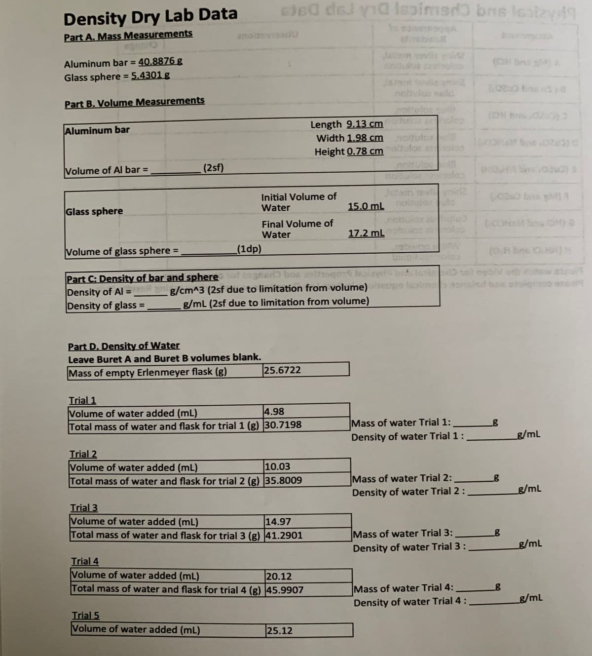 cJe0 del via lesimedo bns Isatzy9
Density Dry Lab Data
1o eaneeogA
Part A. Mass Measurements
anoidevsado
Jeian vovi
nodulbe 22holco
(OH bns g) A
Aluminum bar = 40.8876 g
%3D
Glass sphere = 5.4301 g
Jaarn tovlie yni2
nohulus suld
Part B. Volume Measurements
moholoz su
Length 9.13 cm oles
Width 1.98 cm noltutce
Height 0.78 cm
Aluminum bar
Volume of Al bar =
(2sf)
%3D
notuloe
Initial Volume of
Water
Jes
15.0 mL
Glass sphere
Final Volume of
Water
notulga 2
23
17.2 ml
Volume of glass sphere =
(1dp)
1abwog
arb bne
Part C: Density of bar and sphere
Density of Al = __g/cm^3 (2sf due to limitation from volume)
Density of glass =
g/mL (2sf due to limitation from volume)
%3D
Part D. Density of Water
Leave Buret A and Buret B volumes blank.
Mass of empty Erlenmeyer flask (g)
25.6722
Trial 1
Volume of water added (mL)
Total mass of water and flask for trial 1 (g) 30.7198
4.98
Mass of water Trial 1:
Density of water Trial 1:
g/mL
Trial 2
Volume of water added (mL)
10.03
Total mass of water and flask for trial2 (g) 35.8009
Mass of water Trial 2:
Density of water Trial 2:
g/mL
Trial 3
Volume of water added (mL)
14.97
Total mass of water and flask for trial 3 (g) 41.2901
Mass of water Trial 3:
Density of water Trial 3:
g/mL
Trial 4
Volume of water added (mL)
20.12
Total mass of water and flask for trial 4 (g) 45.9907
Mass of water Trial 4:
g/mL
Density of water Trial 4 :
Trial 5
Volume of water added (mL)
25.12
