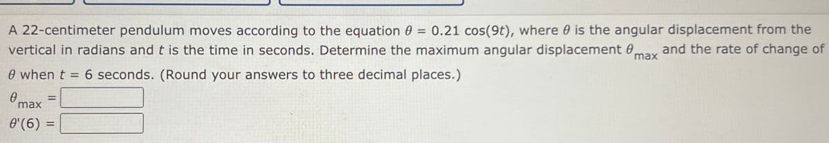 A 22-centimeter pendulum moves according to the equation 0 = 0.21 cos(9t), where 0 is the angular displacement from the
and the rate of change of
vertical in radians and t is the time in seconds. Determine the maximum angular displacement 0,
max
0 when t = 6 seconds. (Round your answers to three decimal places.)
%3D
max
0'(6) :
%D
