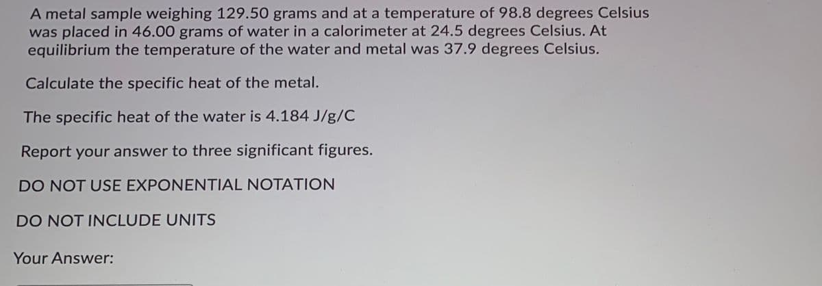 A metal sample weighing 129.50 grams and at a temperature of 98.8 degrees Celsius
was placed in 46.00 grams of water in a calorimeter at 24.5 degrees Celsius. At
equilibrium the temperature of the water and metal was 37.9 degrees Celsius.
Calculate the specific heat of the metal.
The specific heat of the water is 4.184 J/g/C
Report your answer to three significant figures.
DO NOT USE EXPONENTIAL NOTATION
DO NOT INCLUDE UNITS
Your Answer:
