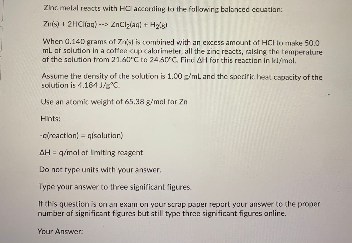 Zinc metal reacts with HCl according to the following balanced equation:
Zn(s) + 2HCI(aq) --> ZnCl2(aq) + H2(g)
When 0.140 grams of Zn(s) is combined with an excess amount of HCI to make 50.0
mL of solution in a coffee-cup calorimeter, all the zinc reacts, raising the temperature
of the solution from 21.60°C to 24.60°C. Find AH for this reaction in kJ/mol.
Assume the density of the solution is 1.00 g/mL and the specific heat capacity of the
solution is 4.184 J/g°C.
Use an atomic weight of 65.38 g/mol for Zn
Hints:
-q(reaction) = q(solution)
%3D
AH = q/mol of limiting reagent
%3D
Do not type units with your answer.
Type your answer to three significant figures.
the proper
If this question is on an exam on your scrap paper report your answer
number of significant figures but still type three significant figures online.
Your Answer:
