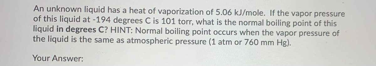 An unknown liquid has a heat of vaporization of 5.06 kJ/mole. If the vapor pressure
of this liquid at -194 degrees C is 101 torr, what is the normal boiling point of this
liquid in degrees C? HINT: Normal boiling point occurs when the vapor pressure of
the liquid is the same as atmospheric pressure (1 atm or 760 mm Hg).
Your Answer:
