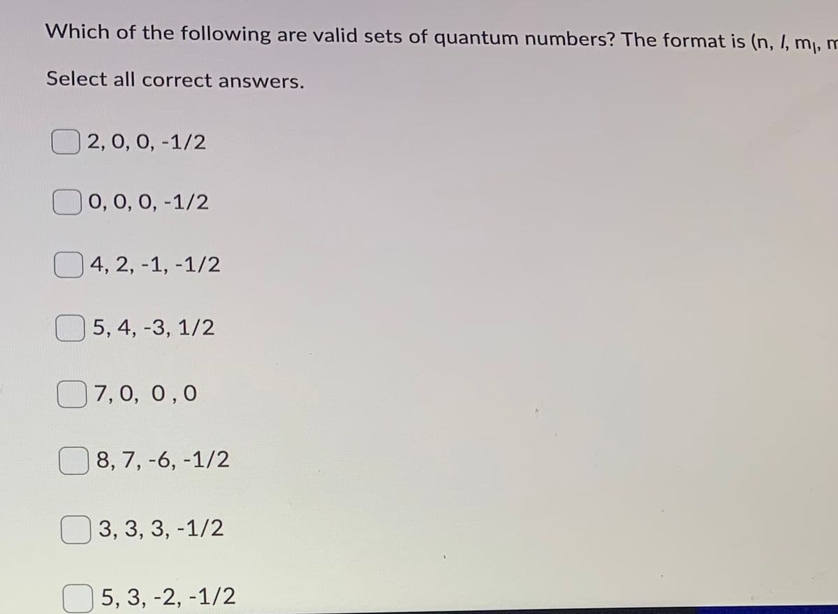 Which of the following are valid sets of quantum numbers? The format is (n, I, m, m
Select all correct answers.
O 2, 0, 0, -1/2
O 0, 0, 0, -1/2
4, 2, -1, -1/2
5, 4, -3, 1/2
O7,0, 0,0
8, 7, -6, -1/2
O 3, 3, 3, -1/2
5, 3, -2, -1/2
