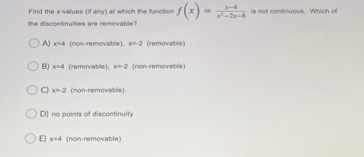 s(*) =
X-4
Find the x-values (if any) at which the function fx
x2-2x-8
is not continuous. Which of
the discontinuities are removable?
A) x-4 (non-removable), x=-2 (removable)
B) x=4 (removable), x--2 (non-removable)
C) x=-2 (non-removable)
D) no points of discontinuity
E) x=4 (non-removable)
