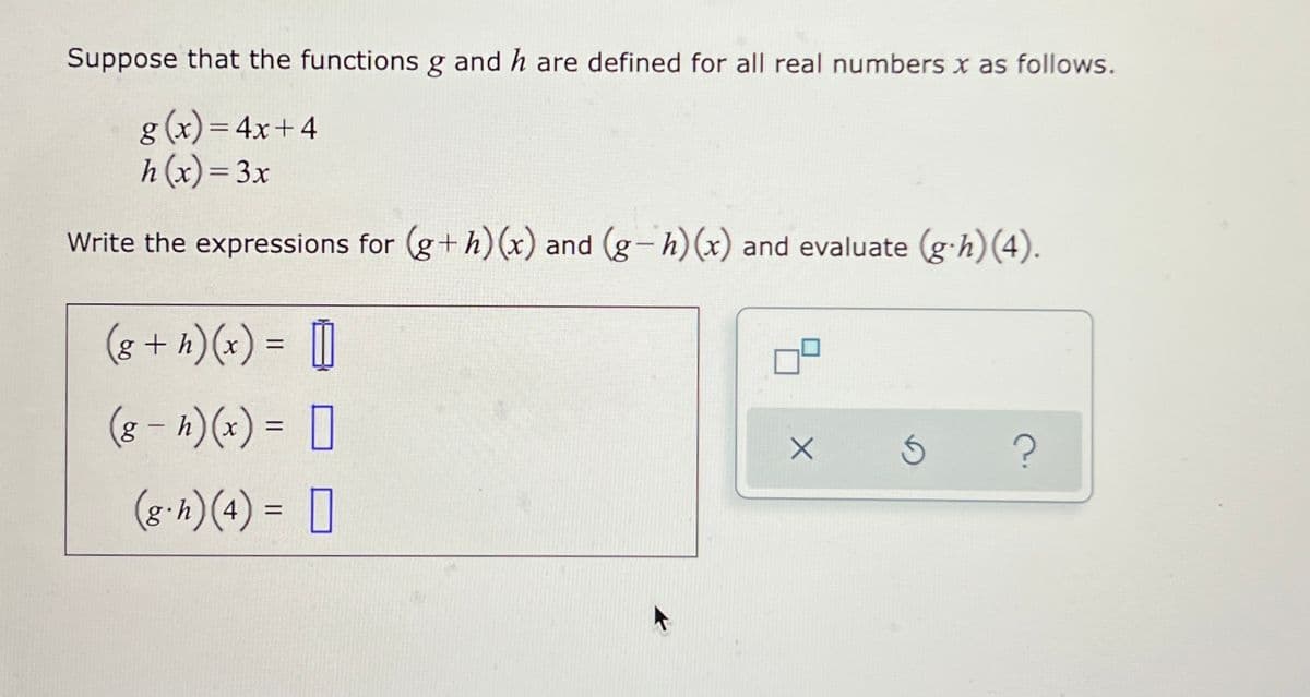 Suppose that the functions g and h are defined for all real numbers x as follows.
g (x) = 4x+4
h (x)= 3x
%3D
%3D
Write the expressions for (g+h) (x) and (g-h)(x) and evaluate (g-h)(4).
|
(8 + h)(x) = |
(8 – k)(x) = []
%3D
(g.h)(4) =
0
