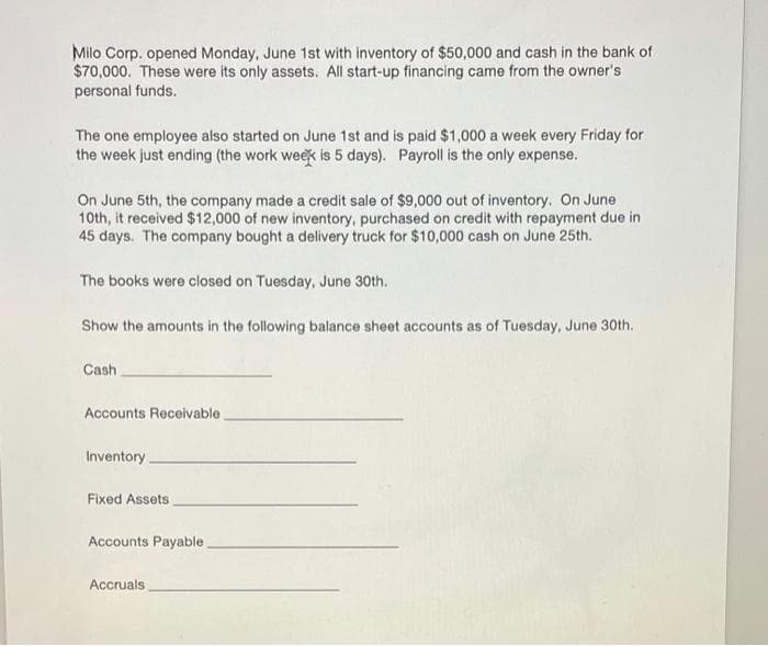 Milo Corp. opened Monday, June 1st with inventory of $50,000 and cash in the bank of
$70,000. These were its only assets. All start-up financing came from the owner's
personal funds.
The one employee also started on June 1st and is paid $1,000 a week every Friday for
the week just ending (the work week is 5 days). Payroll is the only expense.
On June 5th, the company made a credit sale of $9,000 out of inventory. On June
10th, it received $12,000 of new inventory, purchased on credit with repayment due in
45 days. The company bought a delivery truck for $10,000 cash on June 25th.
The books were closed on Tuesday, June 30th.
Show the amounts in the following balance sheet accounts as of Tuesday, June 30th.
Cash
Accounts Receivable.
Inventory.
Fixed Assets
Accounts Payable
Accruals
