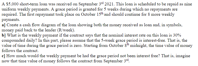 A $5,000 short-term loan was received on September 3rd 2021. This loan is scheduled to be repaid as nine
uniform weekly payments. A grace period is granted for 5 weeks during which no repayments are
required. The first repayment took place on October 15th and should continue for 8 more weekly
payments.
a] Create a cash flow diagram of the loan showing both the money received as loan and, in symbols,
money paid back to the lender (R/week).
b] What is the weekly payment if the contract says that the nominal interest rate on this loan is 30%
compounded daily? In this part, please assume that the 5-week grace period is interest-free. That is, the
value of time during the grace period is zero. Starting from October 8t# midnight, the time value of money
follows the contract.
c] How much would the weekly payment be had the grace period not been interest free? That is, imagine
now that time value of money follows the contract from September 3rd.
