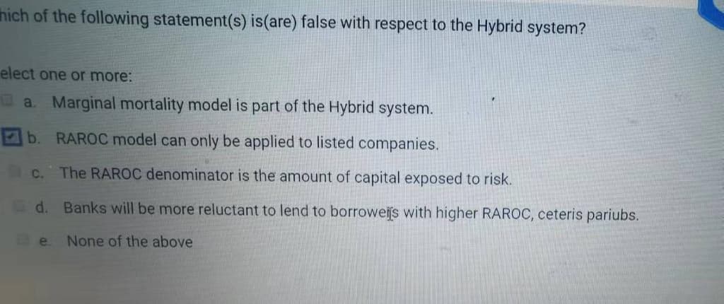 hich of the following statement(s) is(are) false with respect to the Hybrid system?
elect one or more:
O a. Marginal mortality model is part of the Hybrid system.
b.
RAROC model can only be applied to listed companies.
C.
The RAROC denominator is the amount of capital exposed to risk.
d. Banks will be more reluctant to lend to borroweijs with higher RAROC, ceteris pariubs.
e.
None of the above
