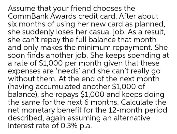 Assume that your friend chooses the
CommBank Awards credit card. After about
six months of using her new card as planned,
she suddenly loses her casual job. As a result,
she can't repay the full balance that month
and only makes the minimum repayment. She
soon finds another job. She keeps spending at
a rate of $1,000 per month given that these
expenses are 'needs' and she can't really go
without them. At the end of the next month
(having accumulated another $1,000 of
balance), she repays $1,000 and keeps doing
the same for the next 6 months. Calculate the
net monetary benefit for the 12-month period
described, again assuming an alternative
interest rate of 0.3% p.a.
