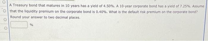 A Treasury bond that matures in 10 years has a yield of 4.50%. A 10-year corporate bond has a yield of 7.25%. Assume
that the liquidity premium on the corporate bond is 0.40%. What is the default risk premium on the corporate bond?
Round your answer to two decimal places.
%
