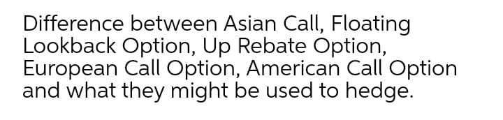 Difference between Asian Call, Floating
Lookback Option, Up Rebate Option,
European Call Option, American Call Option
and what they might be used to hedge.
