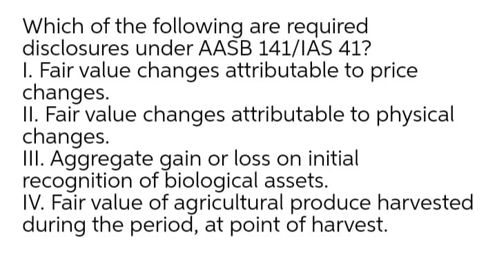 Which of the following are required
disclosures under AASB 141/IAS 41?
I. Fair value changes attributable to price
changes.
II. Fair value changes attributable to physical
changes.
III. Aggregate gain or loss on initial
recognition of biological assets.
IV. Fair value of agricultural produce harvested
during the period, at point of harvest.
