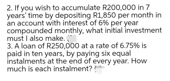 2. If you wish to accumulate R200,000 in 7
years' time by depositing R1,850 per month in
an account with interest of 6% per year
compounded monthly, what initial investment
must I also make.
3. A loan of R250,000 at a rate of 6.75% is
paid in ten years, by paying six equal
instalments at the end of every year. How
much is each instalment? (
