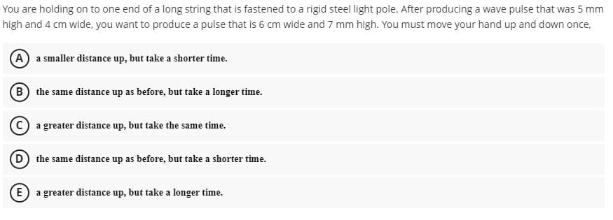 You are holding on to one end of a long string that is fastened to a rigid steel light pole. After producing a wave pulse that was 5 mm
high and 4 cm wide, you want to produce a pulse that is 6 cm wide and 7 mm high. You must move your hand up and down once,
A a smaller distance up, but take a shorter time.
B the same distance up as before, but take a longer time.
C a greater distance up, but take the same time.
D the same distance up as before, but take a shorter time.
E) a greater distance up, but take a longer time.
