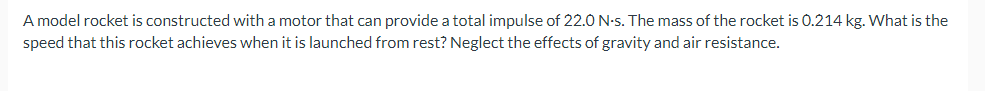 A model rocket is constructed with a motor that can provide a total impulse of 22.0 N-s. The mass of the rocket is 0.214 kg. What is the
speed that this rocket achieves when it is launched from rest? Neglect the effects of gravity and air resistance.