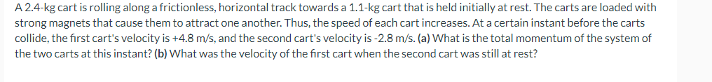 A 2.4-kg cart is rolling along a frictionless, horizontal track towards a 1.1-kg cart that is held initially at rest. The carts are loaded with
strong magnets that cause them to attract one another. Thus, the speed of each cart increases. At a certain instant before the carts
collide, the first cart's velocity is +4.8 m/s, and the second cart's velocity is -2.8 m/s. (a) What is the total momentum of the system of
the two carts at this instant? (b) What was the velocity of the first cart when the second cart was still at rest?