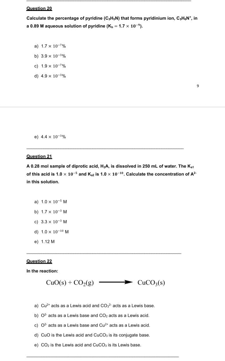 Question 20
Calculate the percentage of pyridine (C5H5N) that forms pyridinium ion, CsH&N*, in
a 0.89 M aqueous solution of pyridine (Kp = 1.7 x 10-9).
a) 1.7 x 10-7%
b) 3.9 x 10-3%
c) 1.9 x 10-7%
d) 4.9 x 10-3%
9
e) 4.4 x 10-39%
Question 21
A 0.28 mol sample of diprotic acid, H2A, is dissolved in 250 mL of water. The Kat
of this acid is 1.0 x 10-5 and K2 is 1.0 x 10-10. Calculate the concentration of A?
in this solution.
a) 1.0 x 10-5 M
b) 1.7 x 10-3 M
c) 3.3 x 10-3 M
d) 1.0 x 10-10 M
e) 1.12 M
Question 22
In the reaction:
CuO(s) + CO2(g)
CUCO3(s)
a) Cu2* acts as a Lewis acid and CO32- acts as a Lewis base.
b) 02 acts as a Lewis base and CO2 acts as a Lewis acid.
c) 02 acts as a Lewis base and Cu2+ acts as a Lewis acid.
d) Cuo is the Lewis acid and CUCO3 is its conjugate base.
e) CO2 is the Lewis acid and CUCO3 is its Lewis base.
