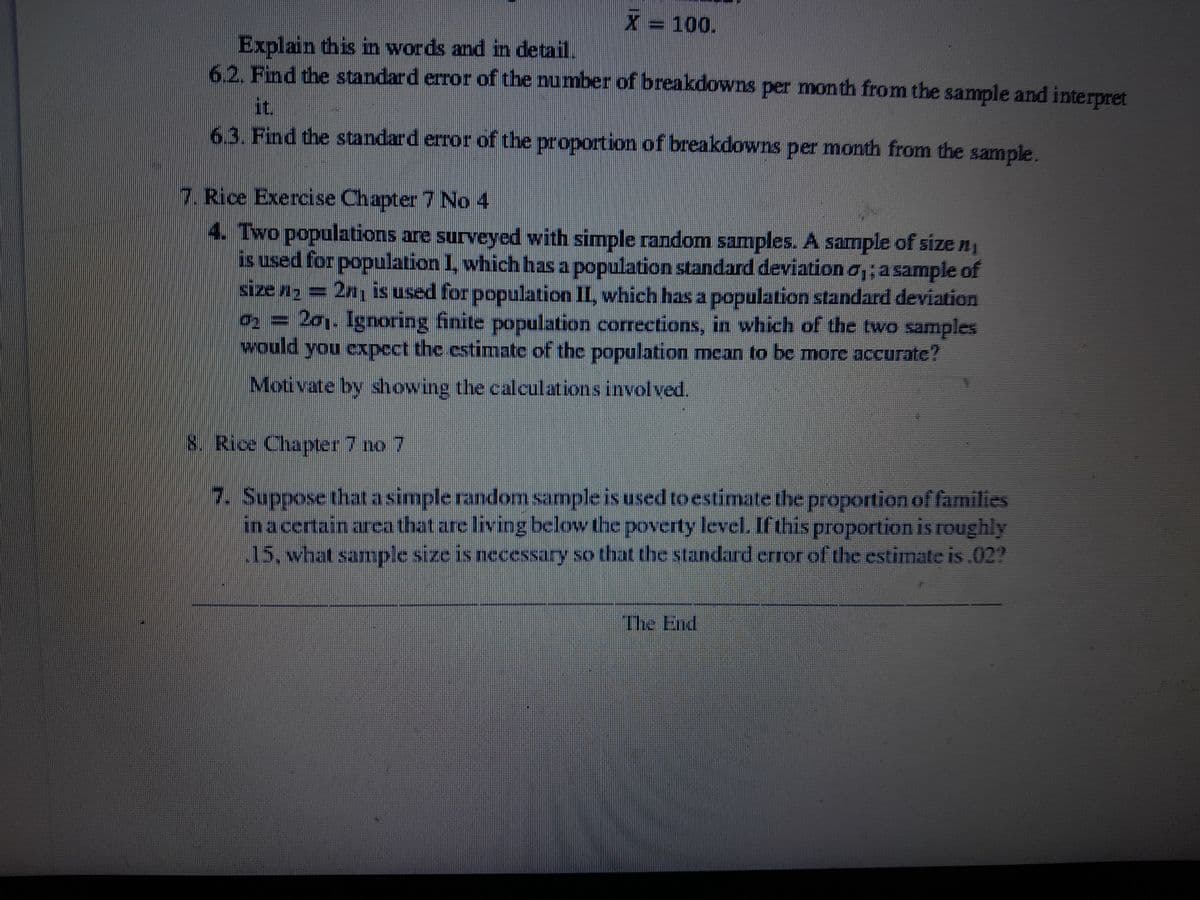 X = 100.
Explain this in words and in detail.
6.2. Find the standard error of the number of breakdowns per month from the sample and interpret
it.
6.3. Find the standard error of the proportion of breakdowns per month from the sample.
7. Rice Exercise Chapter 7 No 4
4. Two populations are surveyed with simple random samples. A sample of size n₁
is used for population I, which has a population standard deviation a,; a sample of
size n₂ = 2n₁ is used for population II, which has a population standard deviation
0₂ = 201. Ignoring finite population corrections, in which of the two samples
would you expect the estimate of the population mean to be more accurate?
Motivate by showing the calculations involved.
8. Rice Chapter 7 no 7
7. Suppose that a simple random sample is used to estimate the proportion of families
in a certain area that are living below the poverty level. If this proportion is roughly
.15, what sample size is necessary so that the standard error of the estimate is .02?