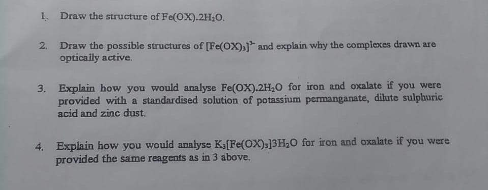 1. Draw the structure of Fe(OX).2H20.
2. Draw the possible structures of [Fe(OX)a]* and explain why the complexes drawn are
opticaily active,
3. Explain how you would analyse Fe(OX).2H,0 for iron and oxalate if you were
provided with a standardised solution of potassium permanganate, dilute sulphuric
acid and zinc dust.
4. Explain how you would analyse K3[Fe(OX);]3H2O for iron and oxalate if you were
provided the same reagents as in 3 above.
