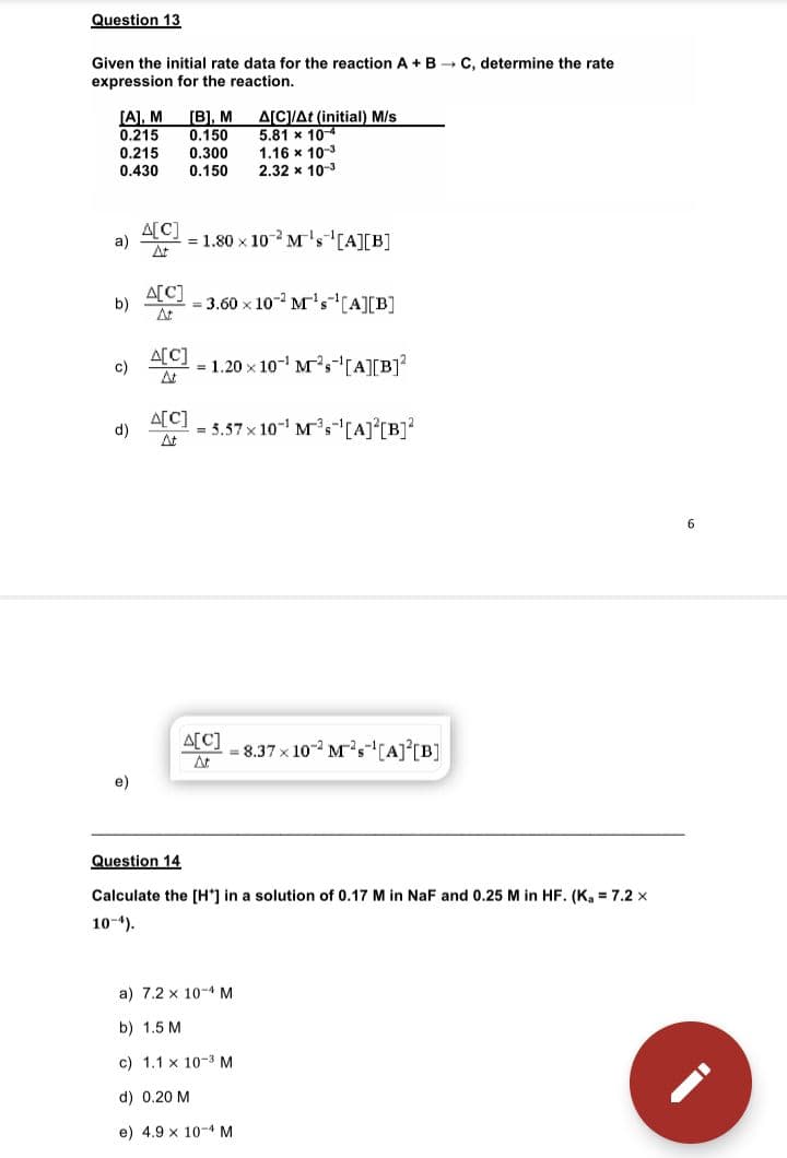 Question 13
Given the initial rate data for the reaction A + B → C. determine the rate
expression for the reaction.
ACAt (initial) M/s
5.81 x 10-4
1.16 x 10-3
2.32 x 10-3
[В], м
0,150
[A], M
0.215
0.215
0.430
0.300
0.150
A[C]
a)
= 1.80 x 10 M's[A][B]
At
A[C]
= 3.60 x 10- M's(A][B]
b)
At
A[C]
= 1.20 x 10- M,-(A][B]?
At
c)
A[C]
At
= 5.57 x 10- Ms-[A]°[B]?
d)
6
A[C]
At
= 8.37 x 10- M's[A]°[B]
e)
Question 14
Calculate the [H*] in a solution of 0.17 M in NaF and 0.25 M in HF. (K, = 7.2 x
10-4).
a) 7.2 x 10-4 M
b) 1.5 M
c) 1.1 x 10-3 M
d) 0.20 M
e) 4.9 x 10-4 M
