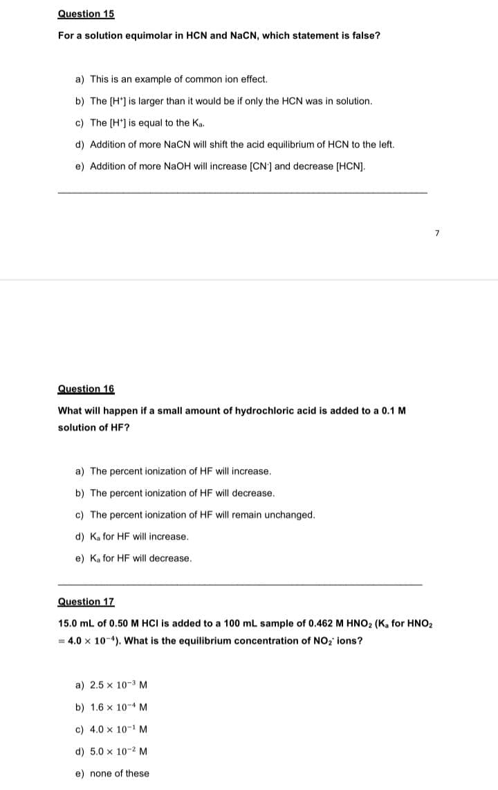 Question 15
For a solution equimolar in HCN and NaCN, which statement is false?
a) This is an example of common ion effect.
b) The [H'] is larger than it would be if only the HCN was in solution.
c) The (H*] is equal to the Ka.
d) Addition of more NaCN will shift the acid equilibrium of HCN to the left.
e) Addition of more NaOH will increase [CN] and decrease [HCN]).
Question 16
What will happen if a small amount of hydrochloric acid is added to a 0.1 M
solution of HF?
a) The percent ionization of HF will increase,
b) The percent ionization of HF will decrease.
c) The percent ionization of HF will remain unchanged.
d) K, for HF will increase.
e) Ka for HF will decrease.
Question 17
15.0 mL of 0.50 M HCI is added to a 100 mL sample of 0.462 M HNO2 (K, for HNO2
= 4.0 x 10-4). What is the equilibrium concentration of NO2 ions?
a) 2.5 x 10-3 M
b) 1.6 x 10-4 M
c) 4.0 x 10-1 M
d) 5.0 x 10-2 M
e) none of these
