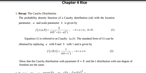 Chapter 4 Rice
1. Recap: The Cauchy Distribution
The probability density function of a Cauchy distribution (cd) with the location
parameter, a and scale parameter b is given by
f(x|a,b)=-
-∞<x<∞, b>0.
b
z(b² +(x-a)²) '
Equation (1) is referred to as Cauchy (a,b). The standard form of (1) can be
obtained by replacing a with 0 and b with 1 and is given by
f(x|0,1)=
1
z(1+x²)
-84x50
(2)
Show that the Cauchy distribution with parameter 0 = 0 and the t distribution with one degree of
freedom are the same.
(na))